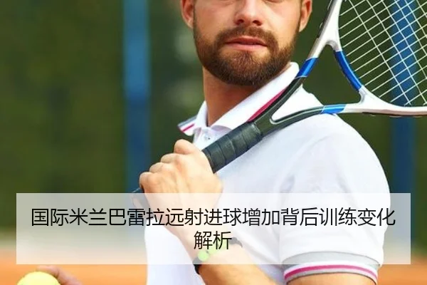 国际米兰巴雷拉远射进球增加背后训练变化解析