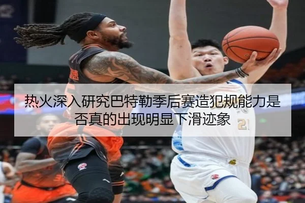 热火深入研究巴特勒季后赛造犯规能力是否真的出现明显下滑迹象