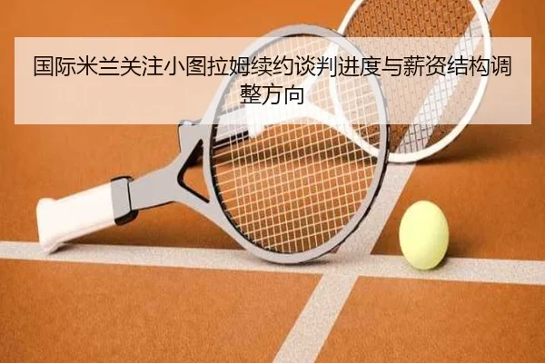 国际米兰关注小图拉姆续约谈判进度与薪资结构调整方向