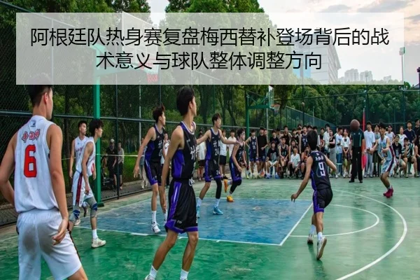 阿根廷队热身赛复盘梅西替补登场背后的战术意义与球队整体调整方向